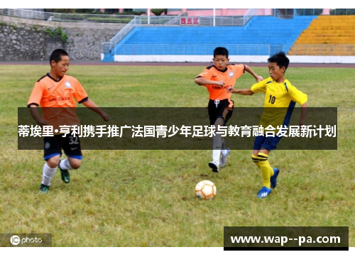 蒂埃里·亨利携手推广法国青少年足球与教育融合发展新计划