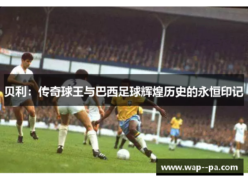 贝利：传奇球王与巴西足球辉煌历史的永恒印记