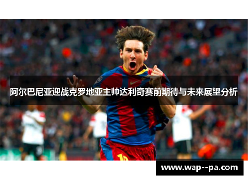 阿尔巴尼亚迎战克罗地亚主帅达利奇赛前期待与未来展望分析