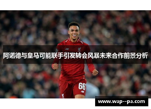 阿诺德与皇马可能联手引发转会风暴未来合作前景分析