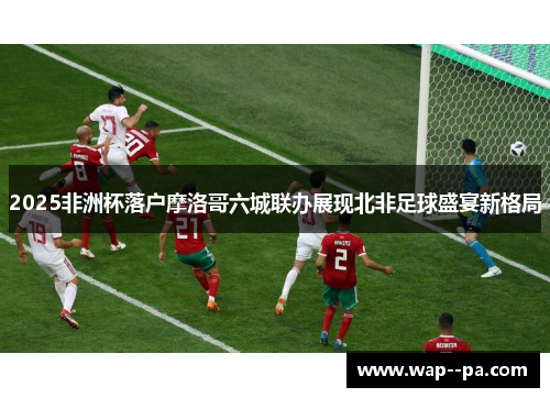 2025非洲杯落户摩洛哥六城联办展现北非足球盛宴新格局