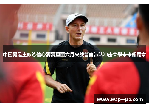 中国男足主教练信心满满直面六月决战誓言带队冲击荣耀未来新篇章