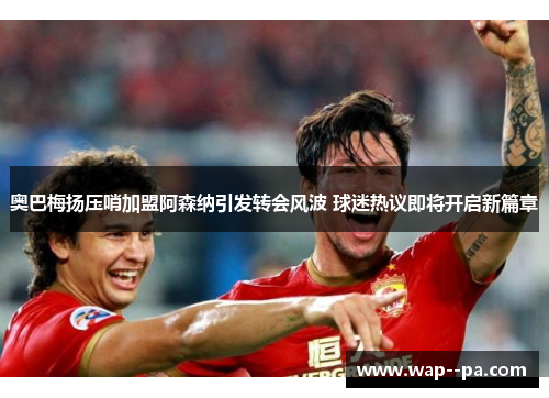 奥巴梅扬压哨加盟阿森纳引发转会风波 球迷热议即将开启新篇章